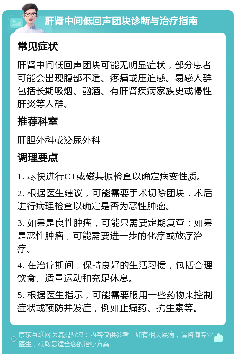 肝肾中间低回声团块诊断与治疗指南 常见症状 肝肾中间低回声团块可能无明显症状，部分患者可能会出现腹部不适、疼痛或压迫感。易感人群包括长期吸烟、酗酒、有肝肾疾病家族史或慢性肝炎等人群。 推荐科室 肝胆外科或泌尿外科 调理要点 1. 尽快进行CT或磁共振检查以确定病变性质。 2. 根据医生建议，可能需要手术切除团块，术后进行病理检查以确定是否为恶性肿瘤。 3. 如果是良性肿瘤，可能只需要定期复查；如果是恶性肿瘤，可能需要进一步的化疗或放疗治疗。 4. 在治疗期间，保持良好的生活习惯，包括合理饮食、适量运动和充足休息。 5. 根据医生指示，可能需要服用一些药物来控制症状或预防并发症，例如止痛药、抗生素等。