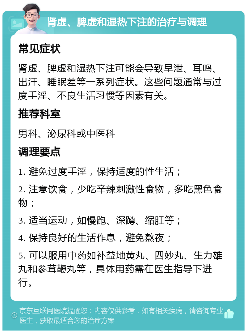 肾虚、脾虚和湿热下注的治疗与调理 常见症状 肾虚、脾虚和湿热下注可能会导致早泄、耳鸣、出汗、睡眠差等一系列症状。这些问题通常与过度手淫、不良生活习惯等因素有关。 推荐科室 男科、泌尿科或中医科 调理要点 1. 避免过度手淫，保持适度的性生活； 2. 注意饮食，少吃辛辣刺激性食物，多吃黑色食物； 3. 适当运动，如慢跑、深蹲、缩肛等； 4. 保持良好的生活作息，避免熬夜； 5. 可以服用中药如补益地黄丸、四妙丸、生力雄丸和参茸鞭丸等，具体用药需在医生指导下进行。