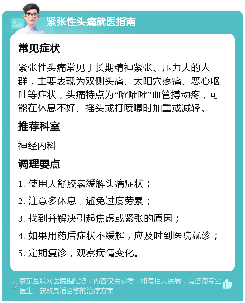 紧张性头痛就医指南 常见症状 紧张性头痛常见于长期精神紧张、压力大的人群，主要表现为双侧头痛、太阳穴疼痛、恶心呕吐等症状，头痛特点为“嚯嚯嚯”血管搏动疼，可能在休息不好、摇头或打喷嚏时加重或减轻。 推荐科室 神经内科 调理要点 1. 使用天舒胶囊缓解头痛症状； 2. 注意多休息，避免过度劳累； 3. 找到并解决引起焦虑或紧张的原因； 4. 如果用药后症状不缓解，应及时到医院就诊； 5. 定期复诊，观察病情变化。