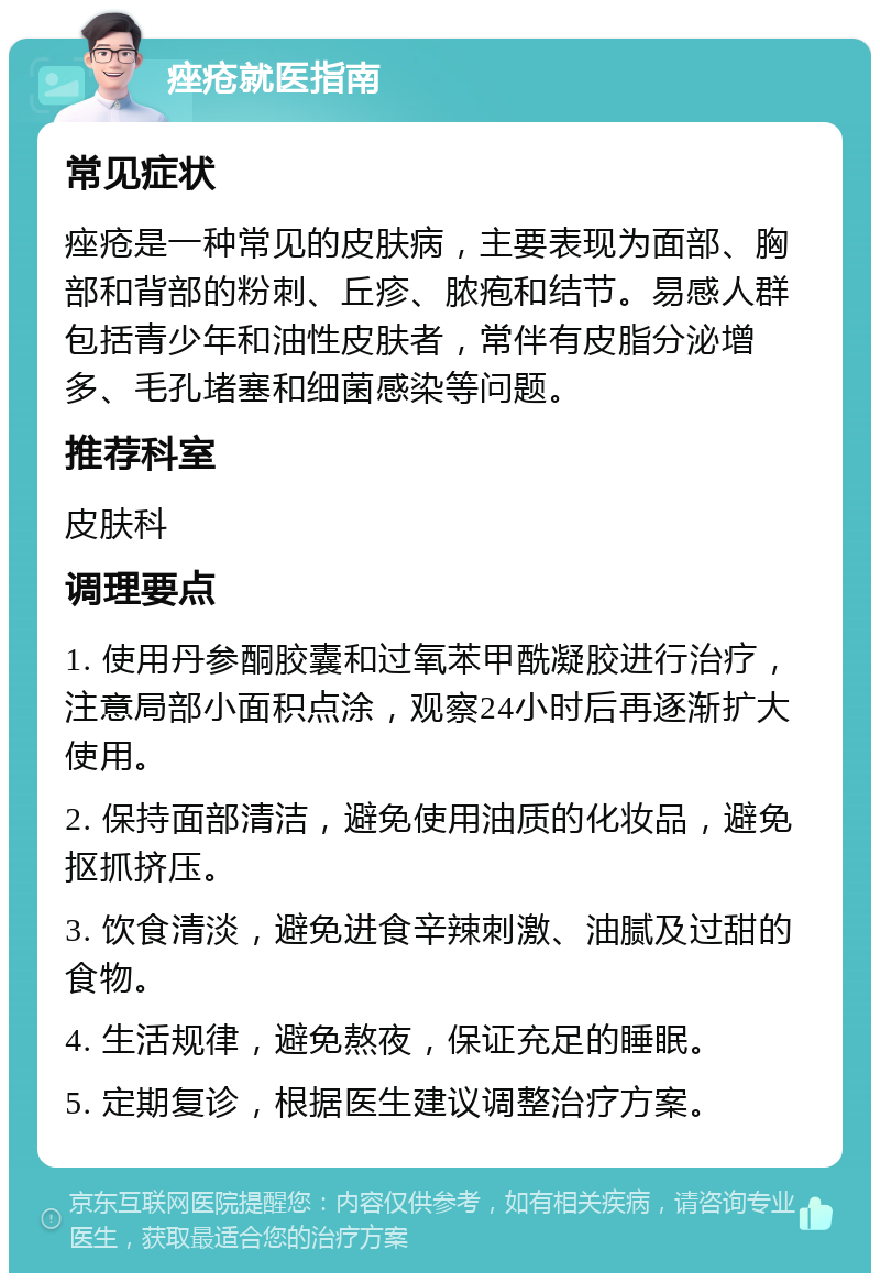 痤疮就医指南 常见症状 痤疮是一种常见的皮肤病，主要表现为面部、胸部和背部的粉刺、丘疹、脓疱和结节。易感人群包括青少年和油性皮肤者，常伴有皮脂分泌增多、毛孔堵塞和细菌感染等问题。 推荐科室 皮肤科 调理要点 1. 使用丹参酮胶囊和过氧苯甲酰凝胶进行治疗，注意局部小面积点涂，观察24小时后再逐渐扩大使用。 2. 保持面部清洁，避免使用油质的化妆品，避免抠抓挤压。 3. 饮食清淡，避免进食辛辣刺激、油腻及过甜的食物。 4. 生活规律，避免熬夜，保证充足的睡眠。 5. 定期复诊，根据医生建议调整治疗方案。