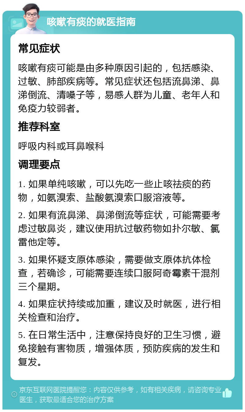 咳嗽有痰的就医指南 常见症状 咳嗽有痰可能是由多种原因引起的，包括感染、过敏、肺部疾病等。常见症状还包括流鼻涕、鼻涕倒流、清嗓子等，易感人群为儿童、老年人和免疫力较弱者。 推荐科室 呼吸内科或耳鼻喉科 调理要点 1. 如果单纯咳嗽，可以先吃一些止咳祛痰的药物，如氨溴索、盐酸氨溴索口服溶液等。 2. 如果有流鼻涕、鼻涕倒流等症状，可能需要考虑过敏鼻炎，建议使用抗过敏药物如扑尔敏、氯雷他定等。 3. 如果怀疑支原体感染，需要做支原体抗体检查，若确诊，可能需要连续口服阿奇霉素干混剂三个星期。 4. 如果症状持续或加重，建议及时就医，进行相关检查和治疗。 5. 在日常生活中，注意保持良好的卫生习惯，避免接触有害物质，增强体质，预防疾病的发生和复发。