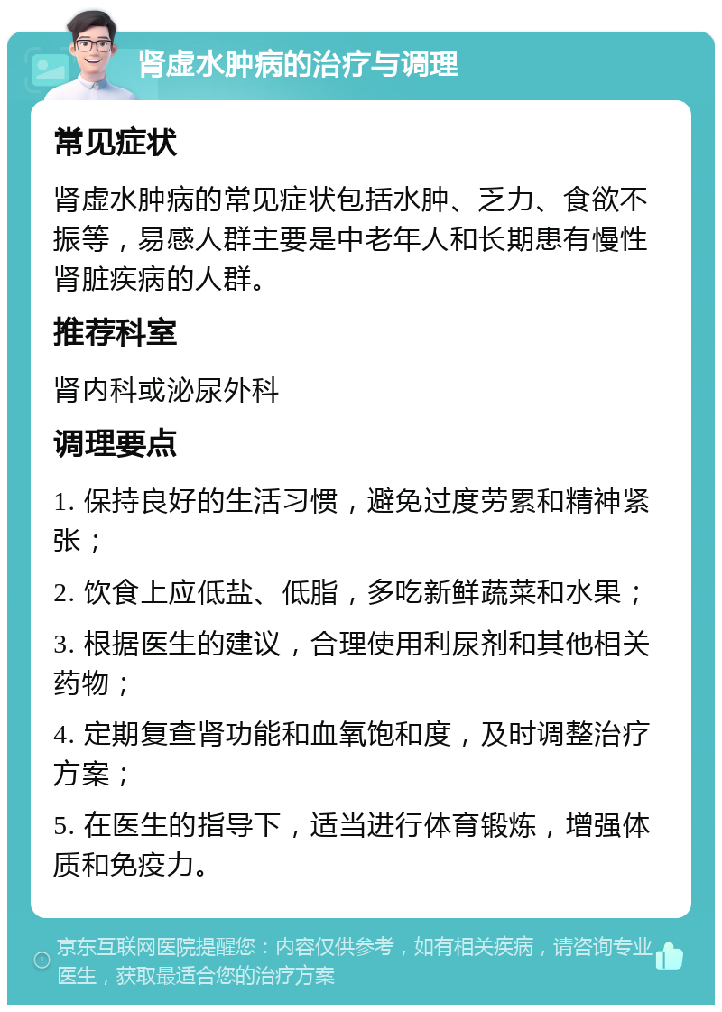 肾虚水肿病的治疗与调理 常见症状 肾虚水肿病的常见症状包括水肿、乏力、食欲不振等，易感人群主要是中老年人和长期患有慢性肾脏疾病的人群。 推荐科室 肾内科或泌尿外科 调理要点 1. 保持良好的生活习惯，避免过度劳累和精神紧张； 2. 饮食上应低盐、低脂，多吃新鲜蔬菜和水果； 3. 根据医生的建议，合理使用利尿剂和其他相关药物； 4. 定期复查肾功能和血氧饱和度，及时调整治疗方案； 5. 在医生的指导下，适当进行体育锻炼，增强体质和免疫力。