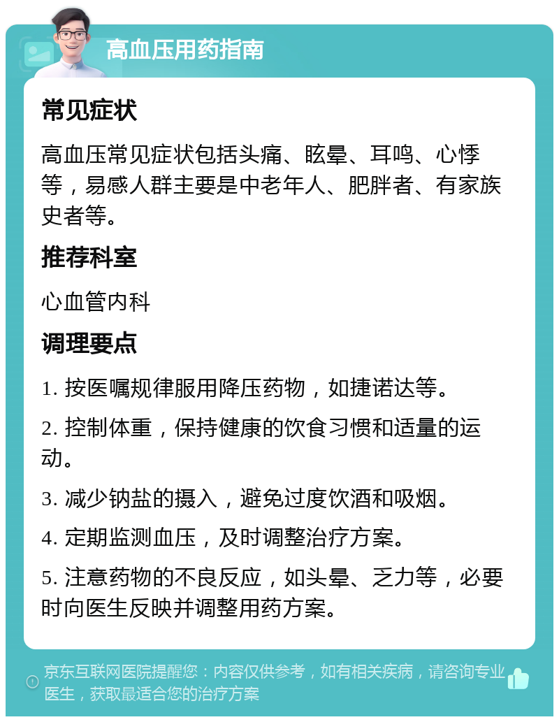 高血压用药指南 常见症状 高血压常见症状包括头痛、眩晕、耳鸣、心悸等，易感人群主要是中老年人、肥胖者、有家族史者等。 推荐科室 心血管内科 调理要点 1. 按医嘱规律服用降压药物，如捷诺达等。 2. 控制体重，保持健康的饮食习惯和适量的运动。 3. 减少钠盐的摄入，避免过度饮酒和吸烟。 4. 定期监测血压，及时调整治疗方案。 5. 注意药物的不良反应，如头晕、乏力等，必要时向医生反映并调整用药方案。