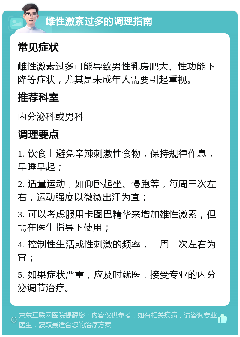 雌性激素过多的调理指南 常见症状 雌性激素过多可能导致男性乳房肥大、性功能下降等症状，尤其是未成年人需要引起重视。 推荐科室 内分泌科或男科 调理要点 1. 饮食上避免辛辣刺激性食物，保持规律作息，早睡早起； 2. 适量运动，如仰卧起坐、慢跑等，每周三次左右，运动强度以微微出汗为宜； 3. 可以考虑服用卡图巴精华来增加雄性激素，但需在医生指导下使用； 4. 控制性生活或性刺激的频率，一周一次左右为宜； 5. 如果症状严重，应及时就医，接受专业的内分泌调节治疗。