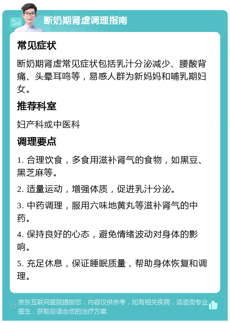 断奶期肾虚调理指南 常见症状 断奶期肾虚常见症状包括乳汁分泌减少、腰酸背痛、头晕耳鸣等，易感人群为新妈妈和哺乳期妇女。 推荐科室 妇产科或中医科 调理要点 1. 合理饮食，多食用滋补肾气的食物，如黑豆、黑芝麻等。 2. 适量运动，增强体质，促进乳汁分泌。 3. 中药调理，服用六味地黄丸等滋补肾气的中药。 4. 保持良好的心态，避免情绪波动对身体的影响。 5. 充足休息，保证睡眠质量，帮助身体恢复和调理。