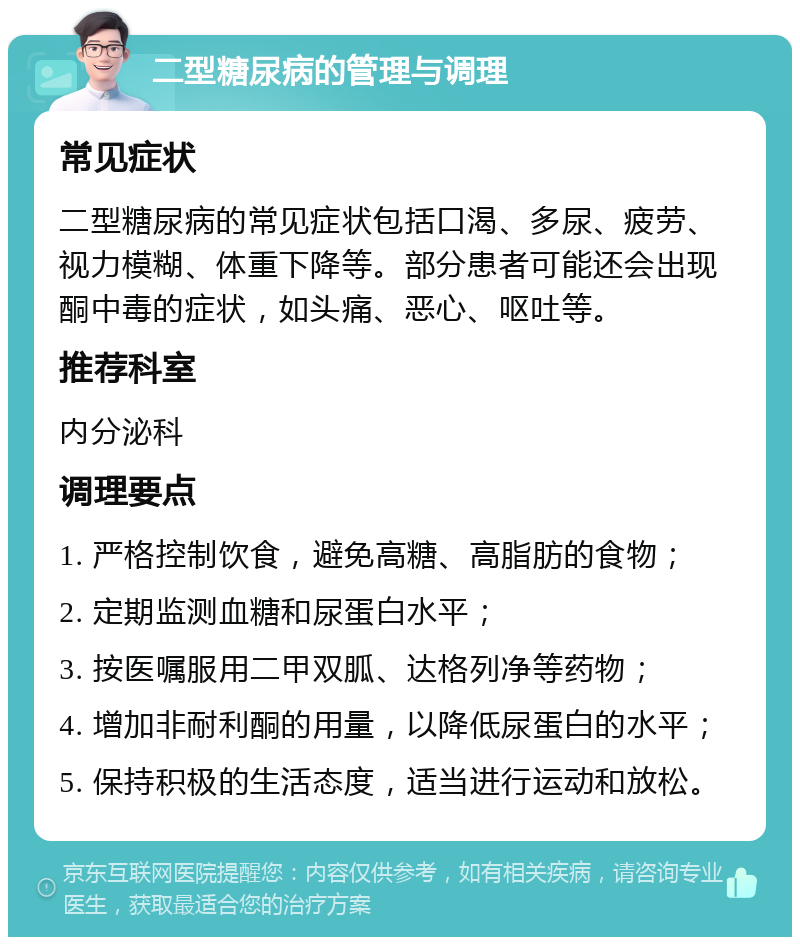 二型糖尿病的管理与调理 常见症状 二型糖尿病的常见症状包括口渴、多尿、疲劳、视力模糊、体重下降等。部分患者可能还会出现酮中毒的症状，如头痛、恶心、呕吐等。 推荐科室 内分泌科 调理要点 1. 严格控制饮食，避免高糖、高脂肪的食物； 2. 定期监测血糖和尿蛋白水平； 3. 按医嘱服用二甲双胍、达格列净等药物； 4. 增加非耐利酮的用量，以降低尿蛋白的水平； 5. 保持积极的生活态度，适当进行运动和放松。