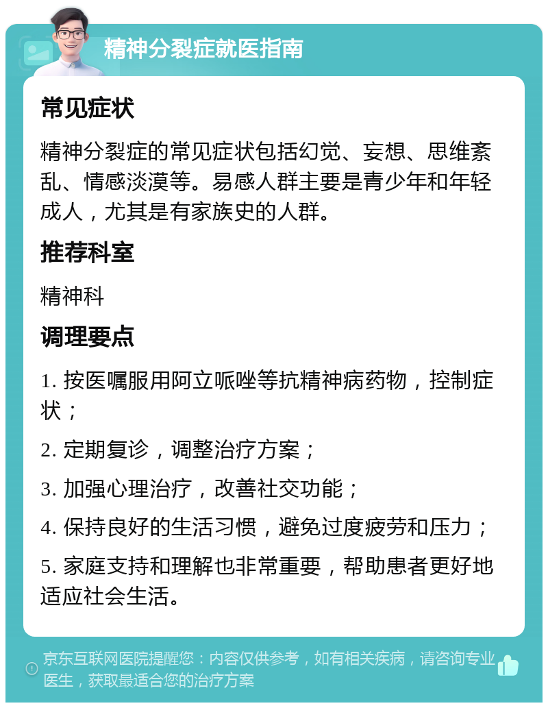 精神分裂症就医指南 常见症状 精神分裂症的常见症状包括幻觉、妄想、思维紊乱、情感淡漠等。易感人群主要是青少年和年轻成人，尤其是有家族史的人群。 推荐科室 精神科 调理要点 1. 按医嘱服用阿立哌唑等抗精神病药物，控制症状； 2. 定期复诊，调整治疗方案； 3. 加强心理治疗，改善社交功能； 4. 保持良好的生活习惯，避免过度疲劳和压力； 5. 家庭支持和理解也非常重要，帮助患者更好地适应社会生活。