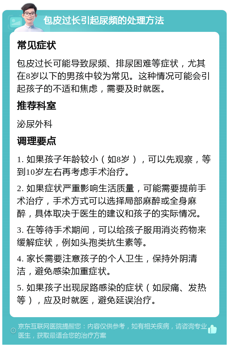 包皮过长引起尿频的处理方法 常见症状 包皮过长可能导致尿频、排尿困难等症状，尤其在8岁以下的男孩中较为常见。这种情况可能会引起孩子的不适和焦虑，需要及时就医。 推荐科室 泌尿外科 调理要点 1. 如果孩子年龄较小（如8岁），可以先观察，等到10岁左右再考虑手术治疗。 2. 如果症状严重影响生活质量，可能需要提前手术治疗，手术方式可以选择局部麻醉或全身麻醉，具体取决于医生的建议和孩子的实际情况。 3. 在等待手术期间，可以给孩子服用消炎药物来缓解症状，例如头孢类抗生素等。 4. 家长需要注意孩子的个人卫生，保持外阴清洁，避免感染加重症状。 5. 如果孩子出现尿路感染的症状（如尿痛、发热等），应及时就医，避免延误治疗。