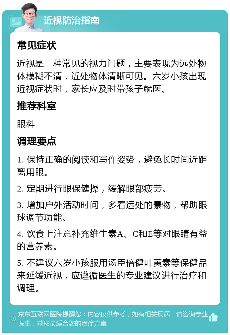 近视防治指南 常见症状 近视是一种常见的视力问题，主要表现为远处物体模糊不清，近处物体清晰可见。六岁小孩出现近视症状时，家长应及时带孩子就医。 推荐科室 眼科 调理要点 1. 保持正确的阅读和写作姿势，避免长时间近距离用眼。 2. 定期进行眼保健操，缓解眼部疲劳。 3. 增加户外活动时间，多看远处的景物，帮助眼球调节功能。 4. 饮食上注意补充维生素A、C和E等对眼睛有益的营养素。 5. 不建议六岁小孩服用汤臣倍健叶黄素等保健品来延缓近视，应遵循医生的专业建议进行治疗和调理。