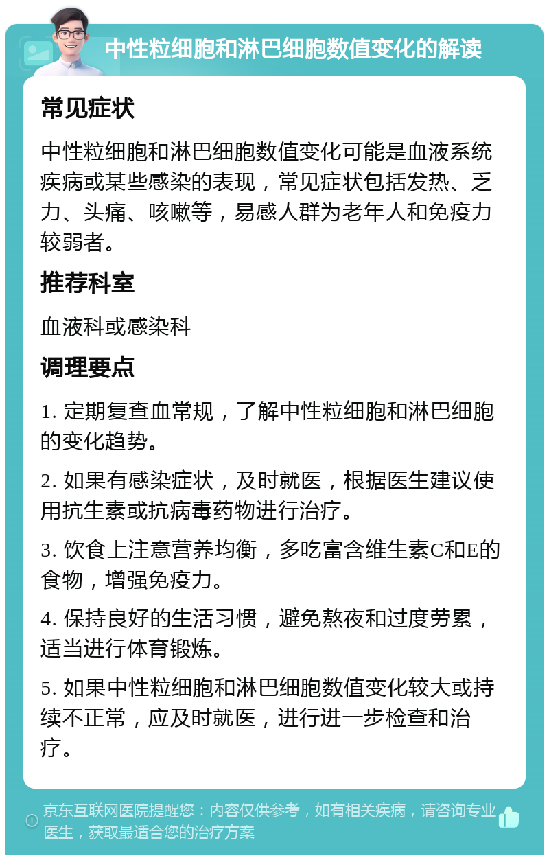 中性粒细胞和淋巴细胞数值变化的解读 常见症状 中性粒细胞和淋巴细胞数值变化可能是血液系统疾病或某些感染的表现，常见症状包括发热、乏力、头痛、咳嗽等，易感人群为老年人和免疫力较弱者。 推荐科室 血液科或感染科 调理要点 1. 定期复查血常规，了解中性粒细胞和淋巴细胞的变化趋势。 2. 如果有感染症状，及时就医，根据医生建议使用抗生素或抗病毒药物进行治疗。 3. 饮食上注意营养均衡，多吃富含维生素C和E的食物，增强免疫力。 4. 保持良好的生活习惯，避免熬夜和过度劳累，适当进行体育锻炼。 5. 如果中性粒细胞和淋巴细胞数值变化较大或持续不正常，应及时就医，进行进一步检查和治疗。