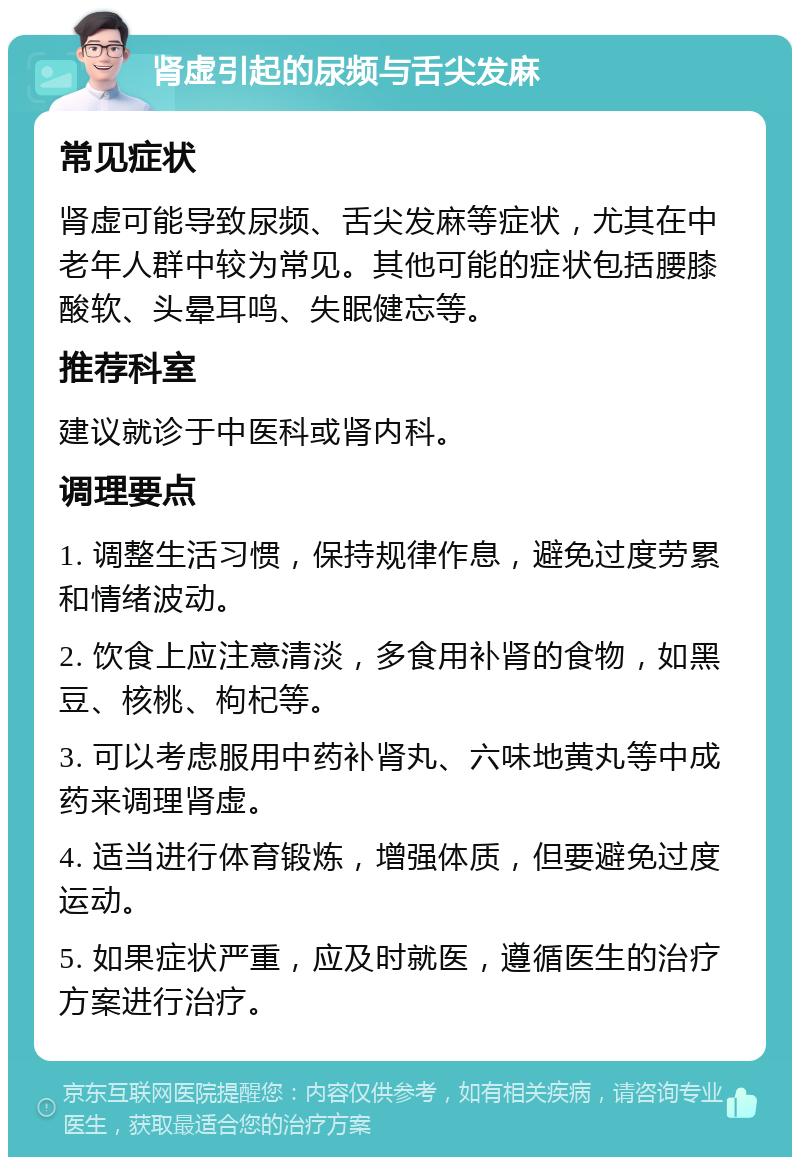 肾虚引起的尿频与舌尖发麻 常见症状 肾虚可能导致尿频、舌尖发麻等症状，尤其在中老年人群中较为常见。其他可能的症状包括腰膝酸软、头晕耳鸣、失眠健忘等。 推荐科室 建议就诊于中医科或肾内科。 调理要点 1. 调整生活习惯，保持规律作息，避免过度劳累和情绪波动。 2. 饮食上应注意清淡，多食用补肾的食物，如黑豆、核桃、枸杞等。 3. 可以考虑服用中药补肾丸、六味地黄丸等中成药来调理肾虚。 4. 适当进行体育锻炼，增强体质，但要避免过度运动。 5. 如果症状严重，应及时就医，遵循医生的治疗方案进行治疗。