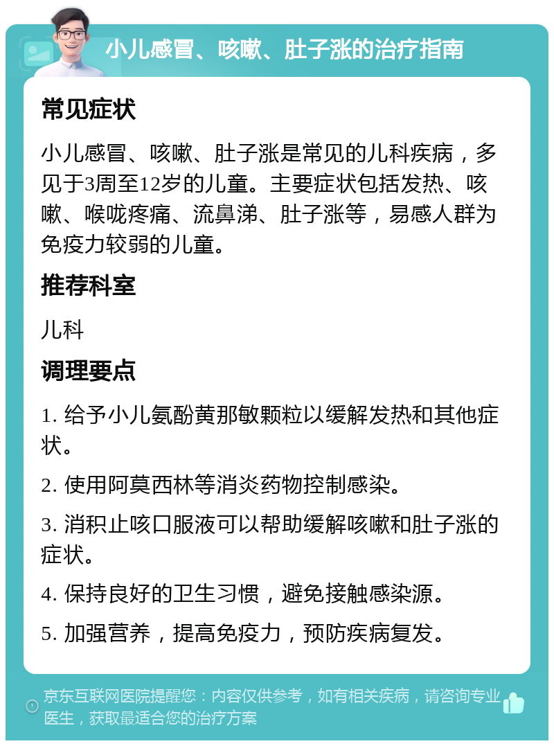 小儿感冒、咳嗽、肚子涨的治疗指南 常见症状 小儿感冒、咳嗽、肚子涨是常见的儿科疾病，多见于3周至12岁的儿童。主要症状包括发热、咳嗽、喉咙疼痛、流鼻涕、肚子涨等，易感人群为免疫力较弱的儿童。 推荐科室 儿科 调理要点 1. 给予小儿氨酚黄那敏颗粒以缓解发热和其他症状。 2. 使用阿莫西林等消炎药物控制感染。 3. 消积止咳口服液可以帮助缓解咳嗽和肚子涨的症状。 4. 保持良好的卫生习惯，避免接触感染源。 5. 加强营养，提高免疫力，预防疾病复发。