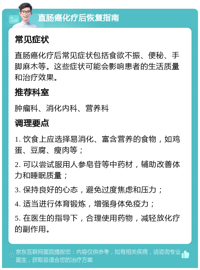 直肠癌化疗后恢复指南 常见症状 直肠癌化疗后常见症状包括食欲不振、便秘、手脚麻木等。这些症状可能会影响患者的生活质量和治疗效果。 推荐科室 肿瘤科、消化内科、营养科 调理要点 1. 饮食上应选择易消化、富含营养的食物，如鸡蛋、豆腐、瘦肉等； 2. 可以尝试服用人参皂苷等中药材，辅助改善体力和睡眠质量； 3. 保持良好的心态，避免过度焦虑和压力； 4. 适当进行体育锻炼，增强身体免疫力； 5. 在医生的指导下，合理使用药物，减轻放化疗的副作用。