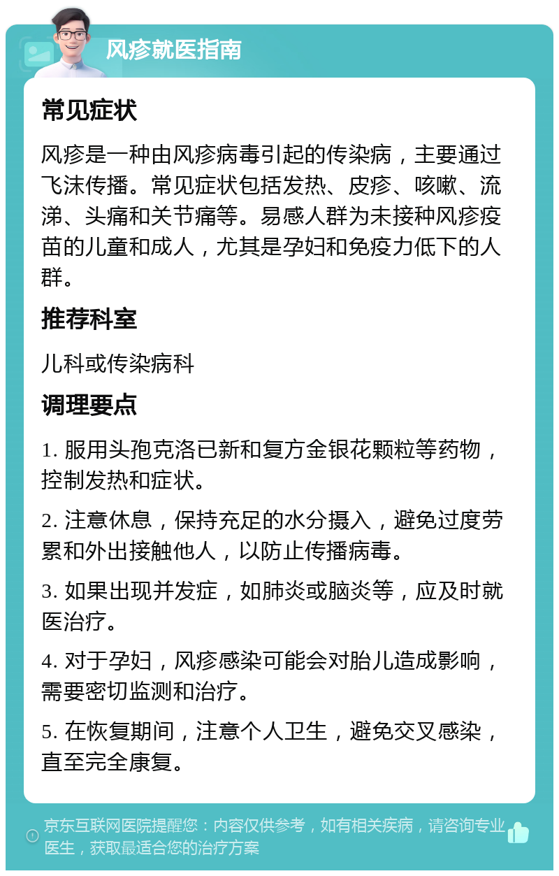 风疹就医指南 常见症状 风疹是一种由风疹病毒引起的传染病，主要通过飞沫传播。常见症状包括发热、皮疹、咳嗽、流涕、头痛和关节痛等。易感人群为未接种风疹疫苗的儿童和成人，尤其是孕妇和免疫力低下的人群。 推荐科室 儿科或传染病科 调理要点 1. 服用头孢克洛已新和复方金银花颗粒等药物，控制发热和症状。 2. 注意休息，保持充足的水分摄入，避免过度劳累和外出接触他人，以防止传播病毒。 3. 如果出现并发症，如肺炎或脑炎等，应及时就医治疗。 4. 对于孕妇，风疹感染可能会对胎儿造成影响，需要密切监测和治疗。 5. 在恢复期间，注意个人卫生，避免交叉感染，直至完全康复。