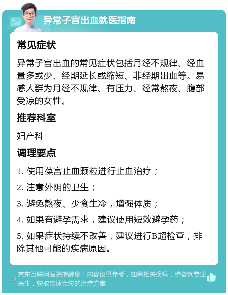 异常子宫出血就医指南 常见症状 异常子宫出血的常见症状包括月经不规律、经血量多或少、经期延长或缩短、非经期出血等。易感人群为月经不规律、有压力、经常熬夜、腹部受凉的女性。 推荐科室 妇产科 调理要点 1. 使用葆宫止血颗粒进行止血治疗； 2. 注意外阴的卫生； 3. 避免熬夜、少食生冷，增强体质； 4. 如果有避孕需求，建议使用短效避孕药； 5. 如果症状持续不改善，建议进行B超检查，排除其他可能的疾病原因。