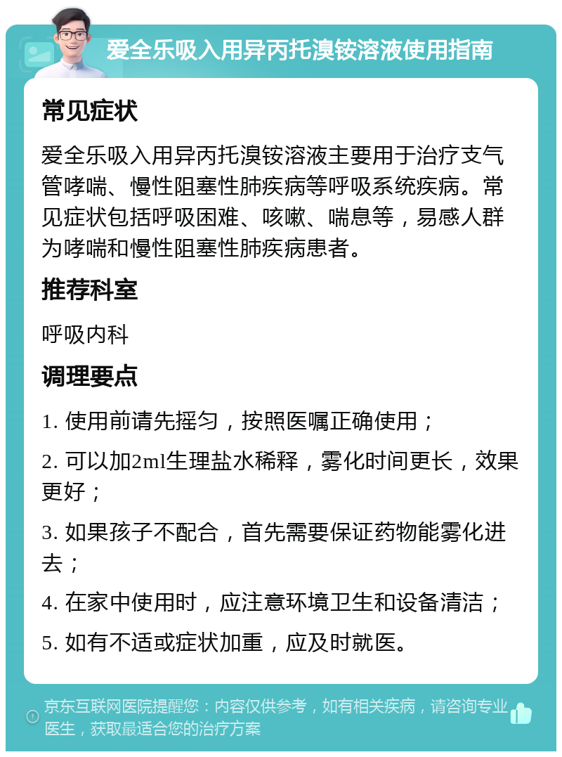 爱全乐吸入用异丙托溴铵溶液使用指南 常见症状 爱全乐吸入用异丙托溴铵溶液主要用于治疗支气管哮喘、慢性阻塞性肺疾病等呼吸系统疾病。常见症状包括呼吸困难、咳嗽、喘息等，易感人群为哮喘和慢性阻塞性肺疾病患者。 推荐科室 呼吸内科 调理要点 1. 使用前请先摇匀，按照医嘱正确使用； 2. 可以加2ml生理盐水稀释，雾化时间更长，效果更好； 3. 如果孩子不配合，首先需要保证药物能雾化进去； 4. 在家中使用时，应注意环境卫生和设备清洁； 5. 如有不适或症状加重，应及时就医。