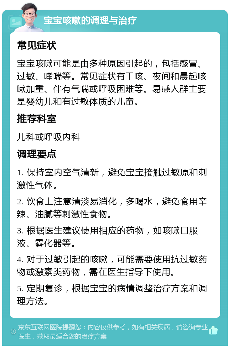 宝宝咳嗽的调理与治疗 常见症状 宝宝咳嗽可能是由多种原因引起的，包括感冒、过敏、哮喘等。常见症状有干咳、夜间和晨起咳嗽加重、伴有气喘或呼吸困难等。易感人群主要是婴幼儿和有过敏体质的儿童。 推荐科室 儿科或呼吸内科 调理要点 1. 保持室内空气清新，避免宝宝接触过敏原和刺激性气体。 2. 饮食上注意清淡易消化，多喝水，避免食用辛辣、油腻等刺激性食物。 3. 根据医生建议使用相应的药物，如咳嗽口服液、雾化器等。 4. 对于过敏引起的咳嗽，可能需要使用抗过敏药物或激素类药物，需在医生指导下使用。 5. 定期复诊，根据宝宝的病情调整治疗方案和调理方法。