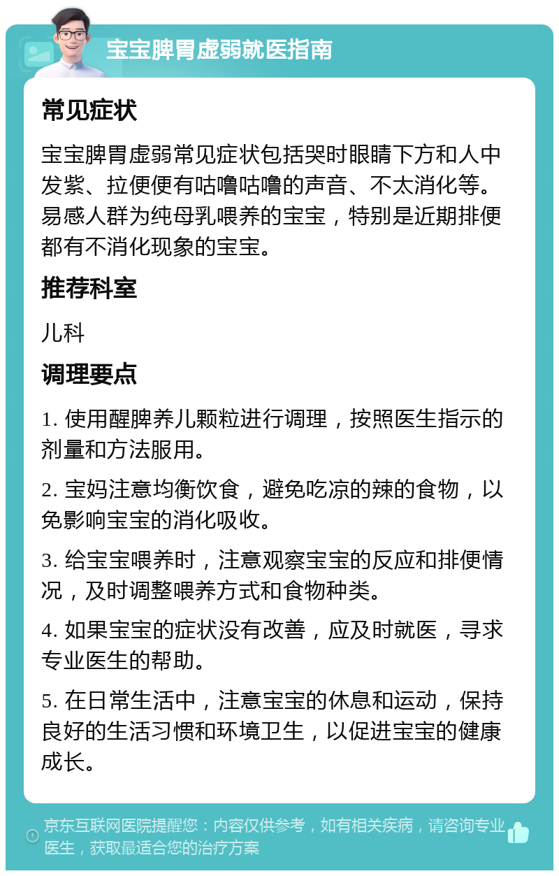 宝宝脾胃虚弱就医指南 常见症状 宝宝脾胃虚弱常见症状包括哭时眼睛下方和人中发紫、拉便便有咕噜咕噜的声音、不太消化等。易感人群为纯母乳喂养的宝宝，特别是近期排便都有不消化现象的宝宝。 推荐科室 儿科 调理要点 1. 使用醒脾养儿颗粒进行调理，按照医生指示的剂量和方法服用。 2. 宝妈注意均衡饮食，避免吃凉的辣的食物，以免影响宝宝的消化吸收。 3. 给宝宝喂养时，注意观察宝宝的反应和排便情况，及时调整喂养方式和食物种类。 4. 如果宝宝的症状没有改善，应及时就医，寻求专业医生的帮助。 5. 在日常生活中，注意宝宝的休息和运动，保持良好的生活习惯和环境卫生，以促进宝宝的健康成长。