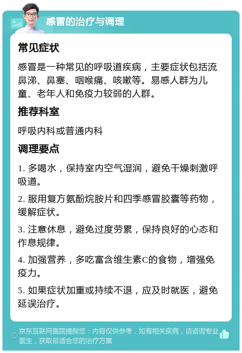 感冒的治疗与调理 常见症状 感冒是一种常见的呼吸道疾病，主要症状包括流鼻涕、鼻塞、咽喉痛、咳嗽等。易感人群为儿童、老年人和免疫力较弱的人群。 推荐科室 呼吸内科或普通内科 调理要点 1. 多喝水，保持室内空气湿润，避免干燥刺激呼吸道。 2. 服用复方氨酚烷胺片和四季感冒胶囊等药物，缓解症状。 3. 注意休息，避免过度劳累，保持良好的心态和作息规律。 4. 加强营养，多吃富含维生素C的食物，增强免疫力。 5. 如果症状加重或持续不退，应及时就医，避免延误治疗。