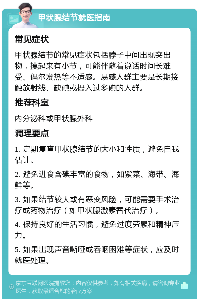 甲状腺结节就医指南 常见症状 甲状腺结节的常见症状包括脖子中间出现突出物，摸起来有小节，可能伴随着说话时间长难受、偶尔发热等不适感。易感人群主要是长期接触放射线、缺碘或摄入过多碘的人群。 推荐科室 内分泌科或甲状腺外科 调理要点 1. 定期复查甲状腺结节的大小和性质，避免自我估计。 2. 避免进食含碘丰富的食物，如紫菜、海带、海鲜等。 3. 如果结节较大或有恶变风险，可能需要手术治疗或药物治疗（如甲状腺激素替代治疗）。 4. 保持良好的生活习惯，避免过度劳累和精神压力。 5. 如果出现声音嘶哑或吞咽困难等症状，应及时就医处理。