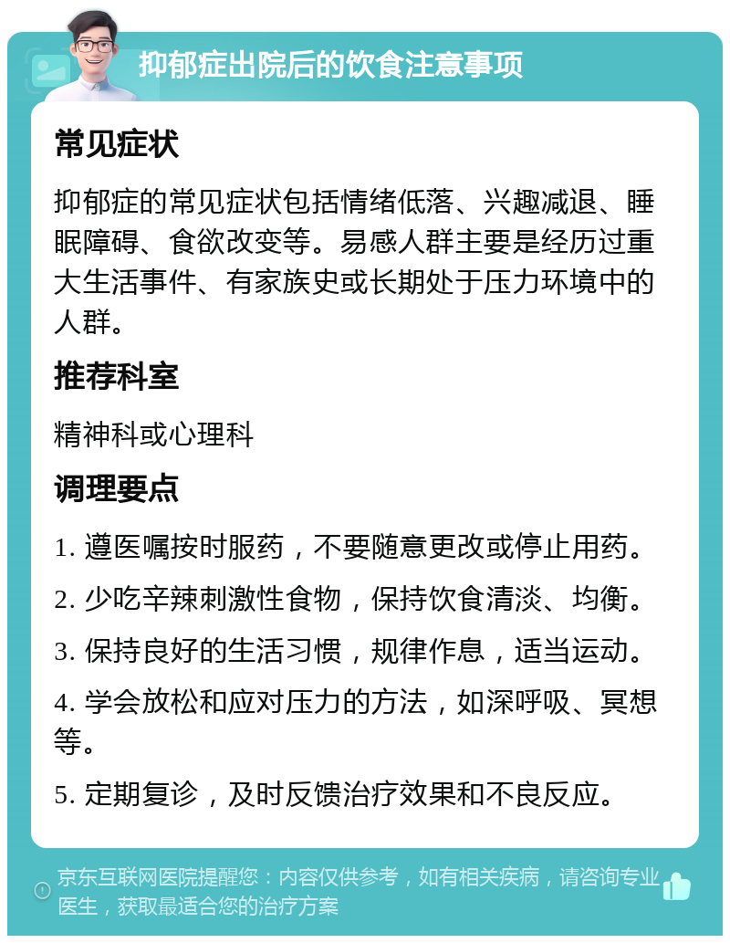 抑郁症出院后的饮食注意事项 常见症状 抑郁症的常见症状包括情绪低落、兴趣减退、睡眠障碍、食欲改变等。易感人群主要是经历过重大生活事件、有家族史或长期处于压力环境中的人群。 推荐科室 精神科或心理科 调理要点 1. 遵医嘱按时服药，不要随意更改或停止用药。 2. 少吃辛辣刺激性食物，保持饮食清淡、均衡。 3. 保持良好的生活习惯，规律作息，适当运动。 4. 学会放松和应对压力的方法，如深呼吸、冥想等。 5. 定期复诊，及时反馈治疗效果和不良反应。