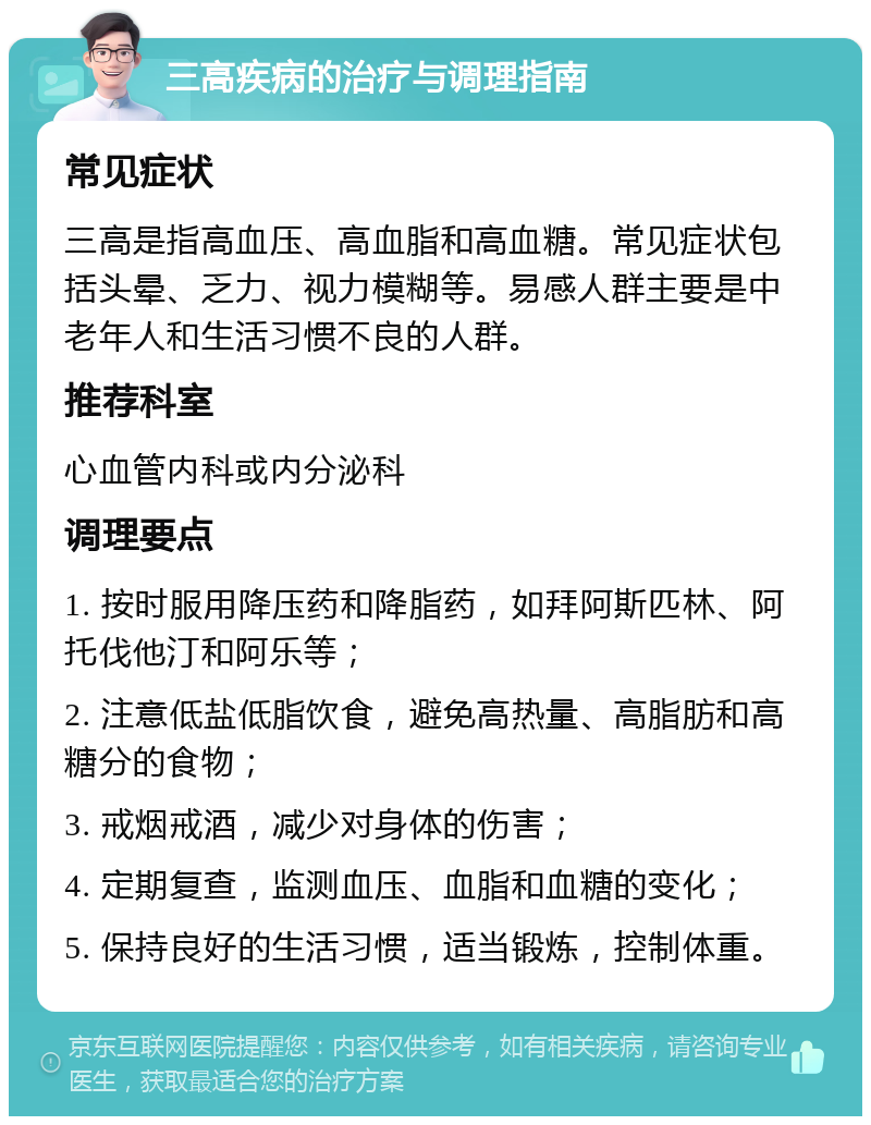 三高疾病的治疗与调理指南 常见症状 三高是指高血压、高血脂和高血糖。常见症状包括头晕、乏力、视力模糊等。易感人群主要是中老年人和生活习惯不良的人群。 推荐科室 心血管内科或内分泌科 调理要点 1. 按时服用降压药和降脂药，如拜阿斯匹林、阿托伐他汀和阿乐等； 2. 注意低盐低脂饮食，避免高热量、高脂肪和高糖分的食物； 3. 戒烟戒酒，减少对身体的伤害； 4. 定期复查，监测血压、血脂和血糖的变化； 5. 保持良好的生活习惯，适当锻炼，控制体重。