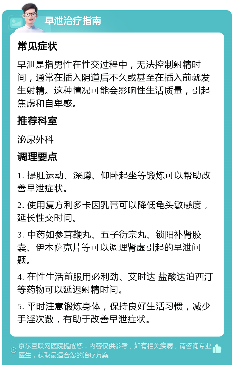 早泄治疗指南 常见症状 早泄是指男性在性交过程中，无法控制射精时间，通常在插入阴道后不久或甚至在插入前就发生射精。这种情况可能会影响性生活质量，引起焦虑和自卑感。 推荐科室 泌尿外科 调理要点 1. 提肛运动、深蹲、仰卧起坐等锻炼可以帮助改善早泄症状。 2. 使用复方利多卡因乳膏可以降低龟头敏感度，延长性交时间。 3. 中药如参茸鞭丸、五子衍宗丸、锁阳补肾胶囊、伊木萨克片等可以调理肾虚引起的早泄问题。 4. 在性生活前服用必利劲、艾时达 盐酸达泊西汀等药物可以延迟射精时间。 5. 平时注意锻炼身体，保持良好生活习惯，减少手淫次数，有助于改善早泄症状。