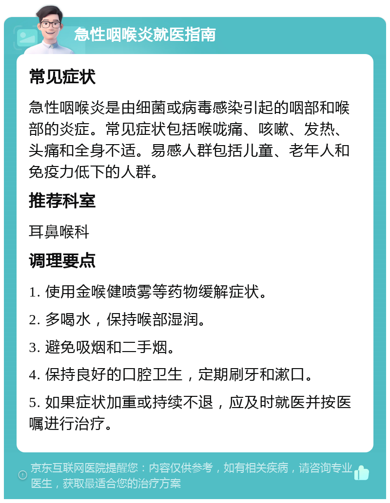 急性咽喉炎就医指南 常见症状 急性咽喉炎是由细菌或病毒感染引起的咽部和喉部的炎症。常见症状包括喉咙痛、咳嗽、发热、头痛和全身不适。易感人群包括儿童、老年人和免疫力低下的人群。 推荐科室 耳鼻喉科 调理要点 1. 使用金喉健喷雾等药物缓解症状。 2. 多喝水，保持喉部湿润。 3. 避免吸烟和二手烟。 4. 保持良好的口腔卫生，定期刷牙和漱口。 5. 如果症状加重或持续不退，应及时就医并按医嘱进行治疗。