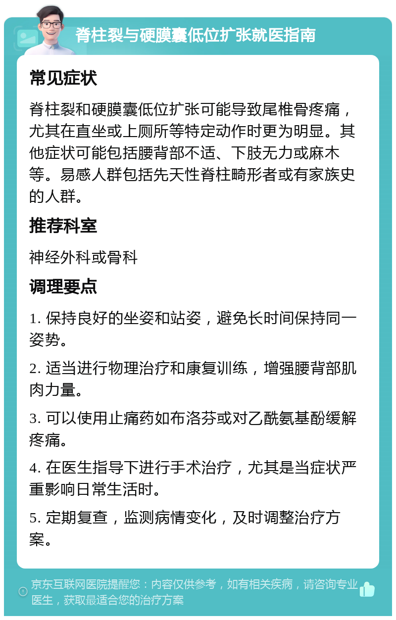 脊柱裂与硬膜囊低位扩张就医指南 常见症状 脊柱裂和硬膜囊低位扩张可能导致尾椎骨疼痛，尤其在直坐或上厕所等特定动作时更为明显。其他症状可能包括腰背部不适、下肢无力或麻木等。易感人群包括先天性脊柱畸形者或有家族史的人群。 推荐科室 神经外科或骨科 调理要点 1. 保持良好的坐姿和站姿，避免长时间保持同一姿势。 2. 适当进行物理治疗和康复训练，增强腰背部肌肉力量。 3. 可以使用止痛药如布洛芬或对乙酰氨基酚缓解疼痛。 4. 在医生指导下进行手术治疗，尤其是当症状严重影响日常生活时。 5. 定期复查，监测病情变化，及时调整治疗方案。