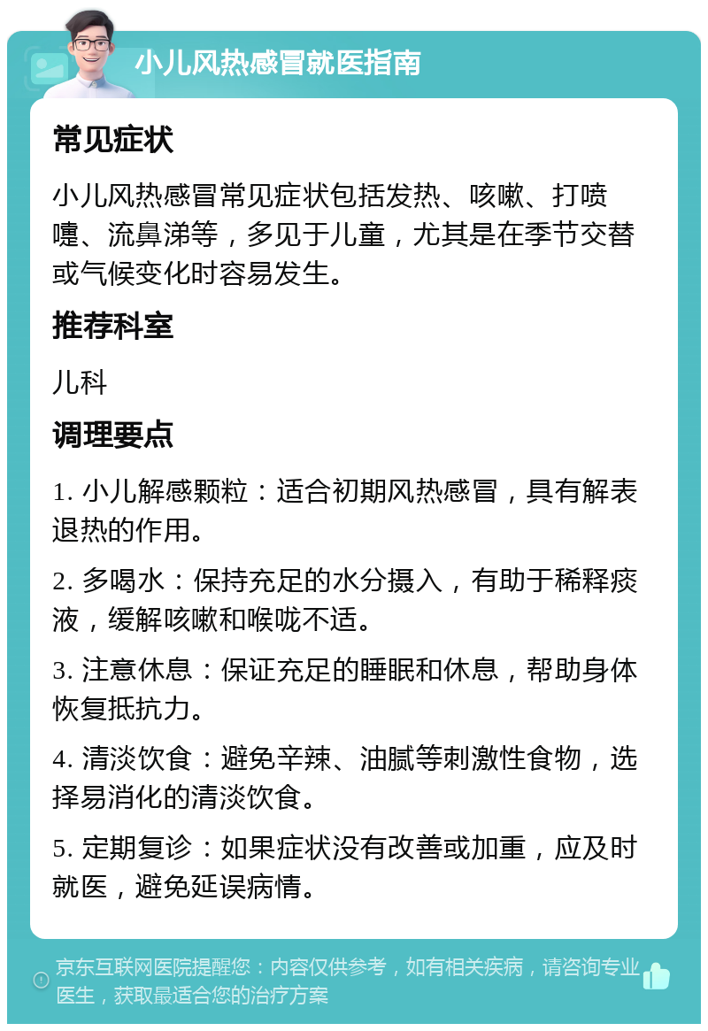 小儿风热感冒就医指南 常见症状 小儿风热感冒常见症状包括发热、咳嗽、打喷嚏、流鼻涕等，多见于儿童，尤其是在季节交替或气候变化时容易发生。 推荐科室 儿科 调理要点 1. 小儿解感颗粒：适合初期风热感冒，具有解表退热的作用。 2. 多喝水：保持充足的水分摄入，有助于稀释痰液，缓解咳嗽和喉咙不适。 3. 注意休息：保证充足的睡眠和休息，帮助身体恢复抵抗力。 4. 清淡饮食：避免辛辣、油腻等刺激性食物，选择易消化的清淡饮食。 5. 定期复诊：如果症状没有改善或加重，应及时就医，避免延误病情。