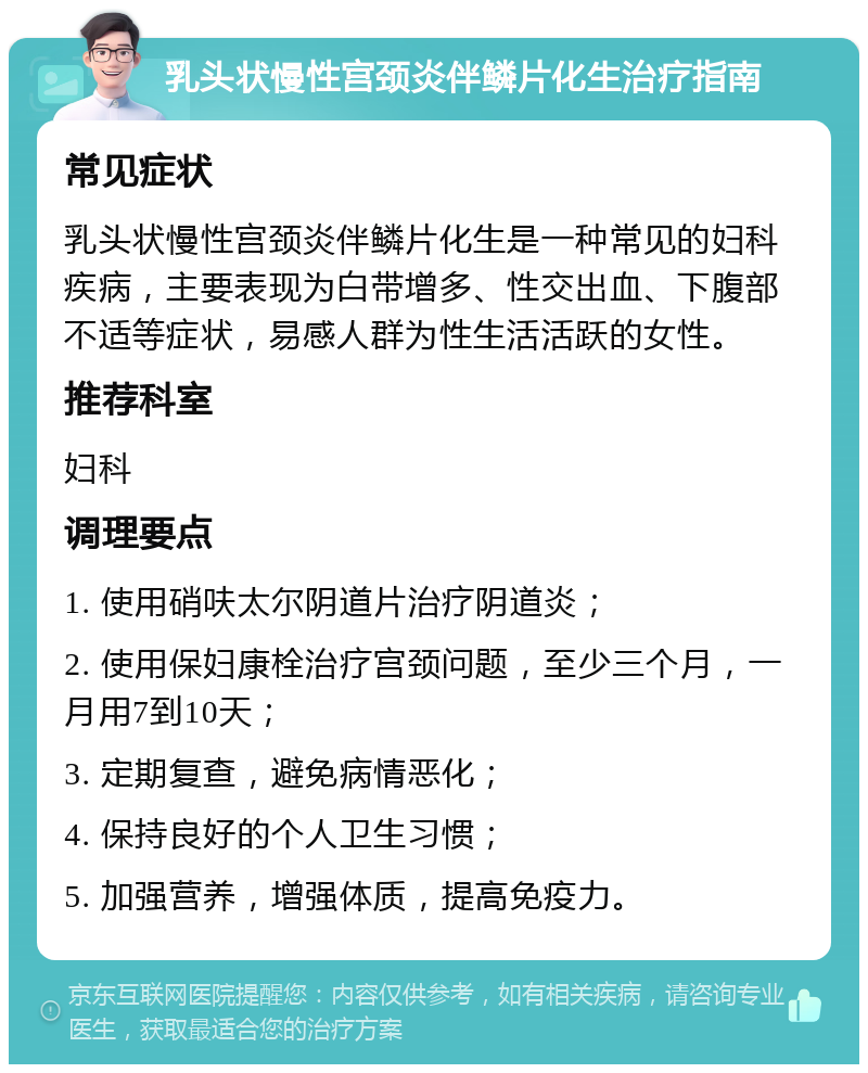 乳头状慢性宫颈炎伴鳞片化生治疗指南 常见症状 乳头状慢性宫颈炎伴鳞片化生是一种常见的妇科疾病，主要表现为白带增多、性交出血、下腹部不适等症状，易感人群为性生活活跃的女性。 推荐科室 妇科 调理要点 1. 使用硝呋太尔阴道片治疗阴道炎； 2. 使用保妇康栓治疗宫颈问题，至少三个月，一月用7到10天； 3. 定期复查，避免病情恶化； 4. 保持良好的个人卫生习惯； 5. 加强营养，增强体质，提高免疫力。