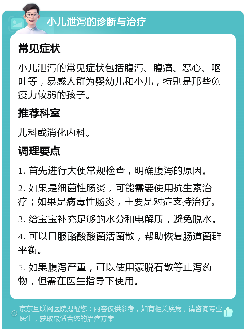 小儿泄泻的诊断与治疗 常见症状 小儿泄泻的常见症状包括腹泻、腹痛、恶心、呕吐等，易感人群为婴幼儿和小儿，特别是那些免疫力较弱的孩子。 推荐科室 儿科或消化内科。 调理要点 1. 首先进行大便常规检查，明确腹泻的原因。 2. 如果是细菌性肠炎，可能需要使用抗生素治疗；如果是病毒性肠炎，主要是对症支持治疗。 3. 给宝宝补充足够的水分和电解质，避免脱水。 4. 可以口服酪酸酸菌活菌散，帮助恢复肠道菌群平衡。 5. 如果腹泻严重，可以使用蒙脱石散等止泻药物，但需在医生指导下使用。