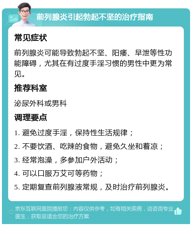 前列腺炎引起勃起不坚的治疗指南 常见症状 前列腺炎可能导致勃起不坚、阳痿、早泄等性功能障碍，尤其在有过度手淫习惯的男性中更为常见。 推荐科室 泌尿外科或男科 调理要点 1. 避免过度手淫，保持性生活规律； 2. 不要饮酒、吃辣的食物，避免久坐和着凉； 3. 经常泡澡，多参加户外活动； 4. 可以口服万艾可等药物； 5. 定期复查前列腺液常规，及时治疗前列腺炎。