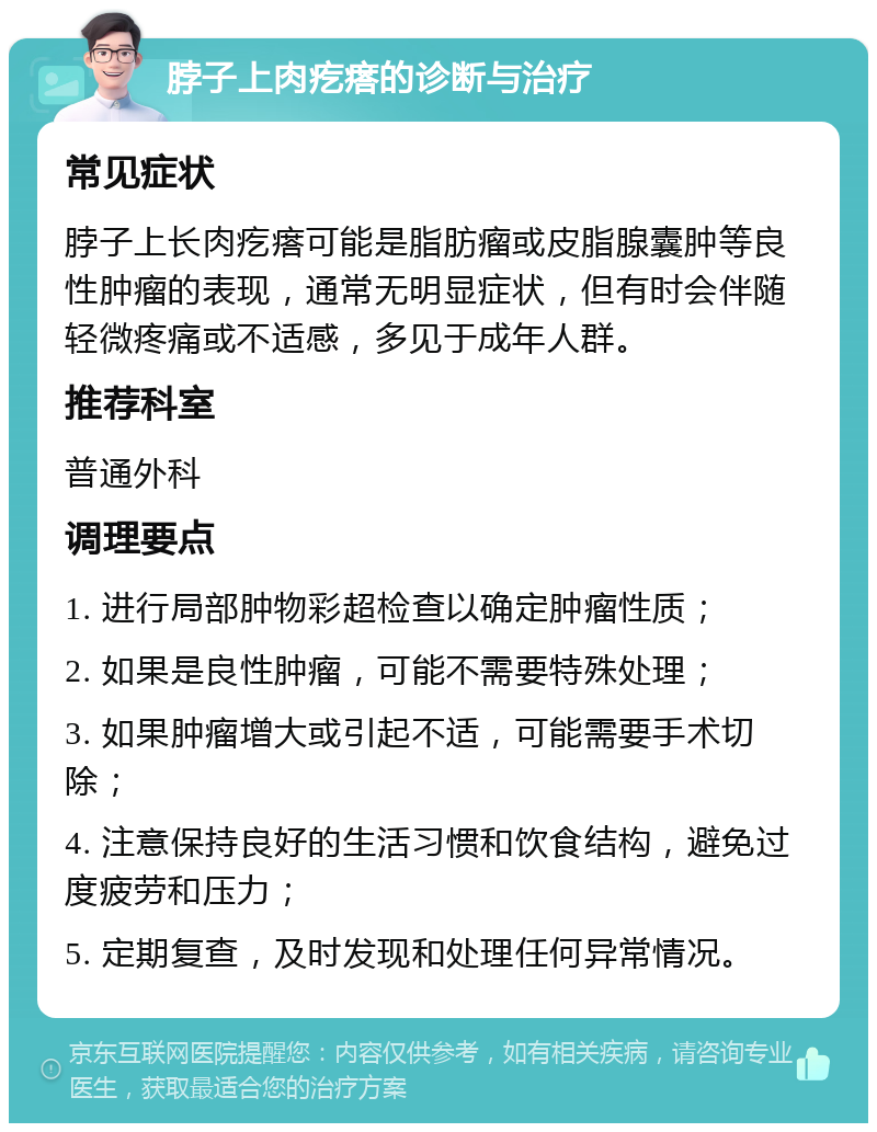 脖子上肉疙瘩的诊断与治疗 常见症状 脖子上长肉疙瘩可能是脂肪瘤或皮脂腺囊肿等良性肿瘤的表现，通常无明显症状，但有时会伴随轻微疼痛或不适感，多见于成年人群。 推荐科室 普通外科 调理要点 1. 进行局部肿物彩超检查以确定肿瘤性质； 2. 如果是良性肿瘤，可能不需要特殊处理； 3. 如果肿瘤增大或引起不适，可能需要手术切除； 4. 注意保持良好的生活习惯和饮食结构，避免过度疲劳和压力； 5. 定期复查，及时发现和处理任何异常情况。