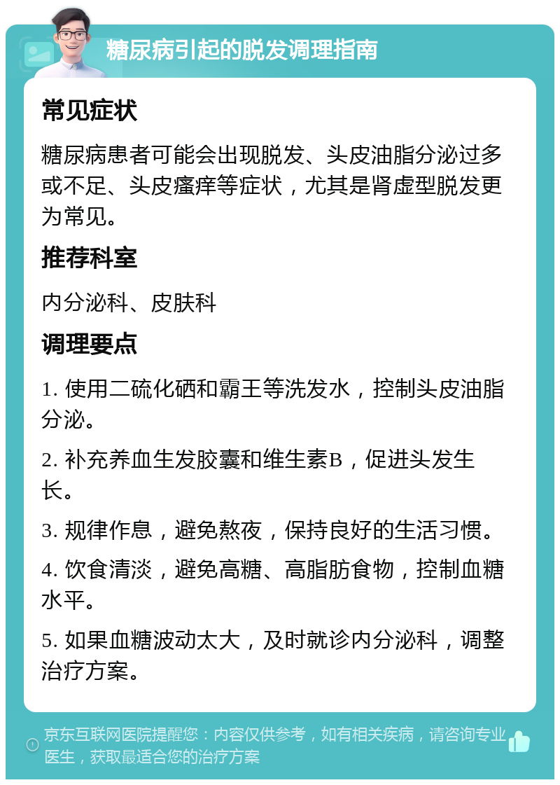 糖尿病引起的脱发调理指南 常见症状 糖尿病患者可能会出现脱发、头皮油脂分泌过多或不足、头皮瘙痒等症状，尤其是肾虚型脱发更为常见。 推荐科室 内分泌科、皮肤科 调理要点 1. 使用二硫化硒和霸王等洗发水，控制头皮油脂分泌。 2. 补充养血生发胶囊和维生素B，促进头发生长。 3. 规律作息，避免熬夜，保持良好的生活习惯。 4. 饮食清淡，避免高糖、高脂肪食物，控制血糖水平。 5. 如果血糖波动太大，及时就诊内分泌科，调整治疗方案。