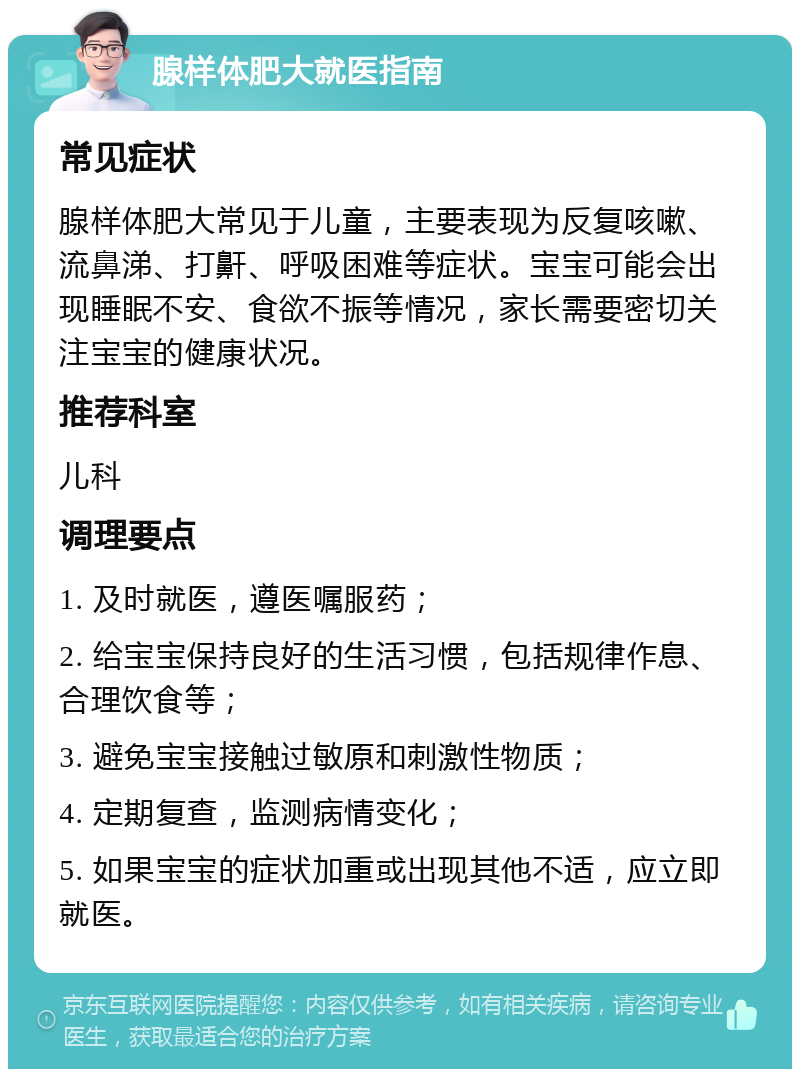 腺样体肥大就医指南 常见症状 腺样体肥大常见于儿童，主要表现为反复咳嗽、流鼻涕、打鼾、呼吸困难等症状。宝宝可能会出现睡眠不安、食欲不振等情况，家长需要密切关注宝宝的健康状况。 推荐科室 儿科 调理要点 1. 及时就医，遵医嘱服药； 2. 给宝宝保持良好的生活习惯，包括规律作息、合理饮食等； 3. 避免宝宝接触过敏原和刺激性物质； 4. 定期复查，监测病情变化； 5. 如果宝宝的症状加重或出现其他不适，应立即就医。