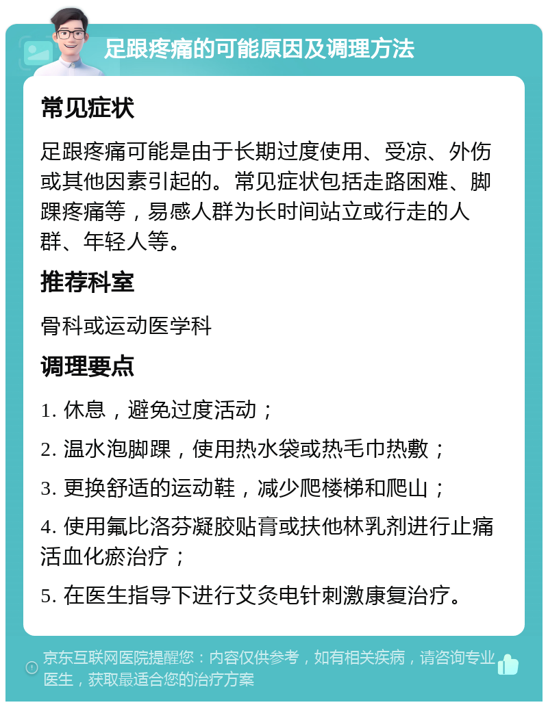 足跟疼痛的可能原因及调理方法 常见症状 足跟疼痛可能是由于长期过度使用、受凉、外伤或其他因素引起的。常见症状包括走路困难、脚踝疼痛等，易感人群为长时间站立或行走的人群、年轻人等。 推荐科室 骨科或运动医学科 调理要点 1. 休息，避免过度活动； 2. 温水泡脚踝，使用热水袋或热毛巾热敷； 3. 更换舒适的运动鞋，减少爬楼梯和爬山； 4. 使用氟比洛芬凝胶贴膏或扶他林乳剂进行止痛活血化瘀治疗； 5. 在医生指导下进行艾灸电针刺激康复治疗。