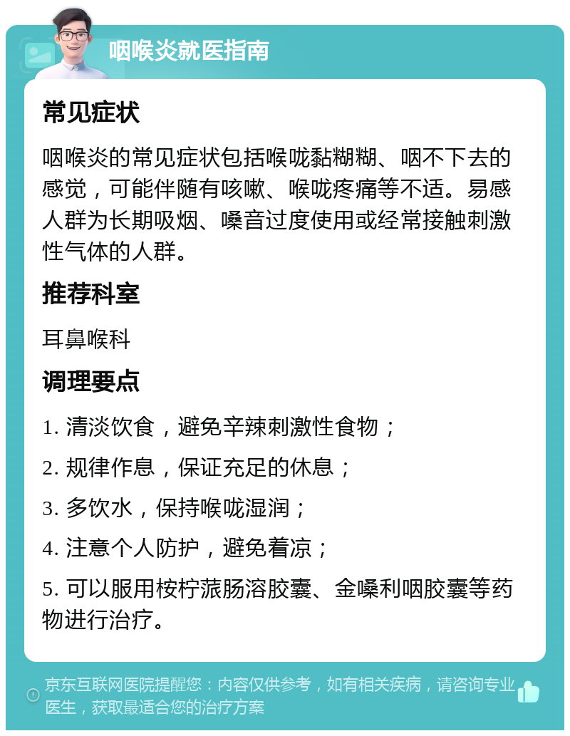 咽喉炎就医指南 常见症状 咽喉炎的常见症状包括喉咙黏糊糊、咽不下去的感觉，可能伴随有咳嗽、喉咙疼痛等不适。易感人群为长期吸烟、嗓音过度使用或经常接触刺激性气体的人群。 推荐科室 耳鼻喉科 调理要点 1. 清淡饮食，避免辛辣刺激性食物； 2. 规律作息，保证充足的休息； 3. 多饮水，保持喉咙湿润； 4. 注意个人防护，避免着凉； 5. 可以服用桉柠蒎肠溶胶囊、金嗓利咽胶囊等药物进行治疗。