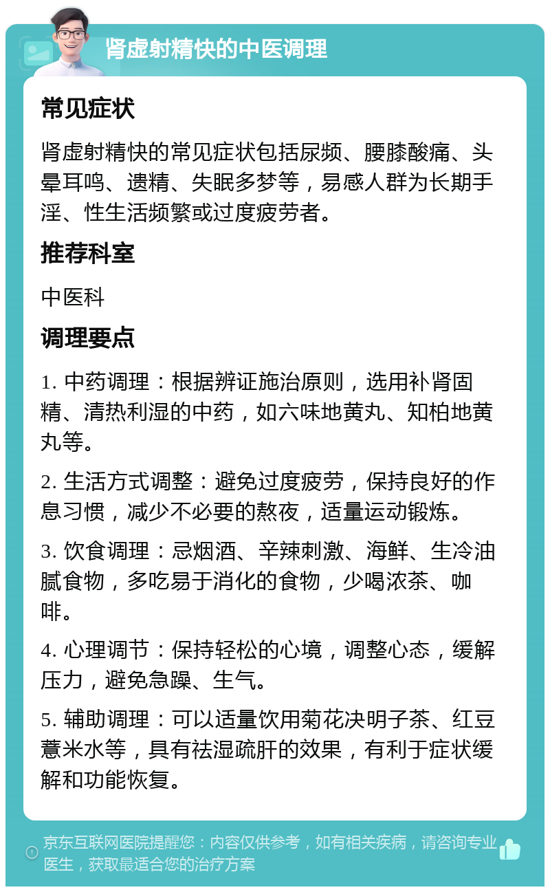 肾虚射精快的中医调理 常见症状 肾虚射精快的常见症状包括尿频、腰膝酸痛、头晕耳鸣、遗精、失眠多梦等，易感人群为长期手淫、性生活频繁或过度疲劳者。 推荐科室 中医科 调理要点 1. 中药调理：根据辨证施治原则，选用补肾固精、清热利湿的中药，如六味地黄丸、知柏地黄丸等。 2. 生活方式调整：避免过度疲劳，保持良好的作息习惯，减少不必要的熬夜，适量运动锻炼。 3. 饮食调理：忌烟酒、辛辣刺激、海鲜、生冷油腻食物，多吃易于消化的食物，少喝浓茶、咖啡。 4. 心理调节：保持轻松的心境，调整心态，缓解压力，避免急躁、生气。 5. 辅助调理：可以适量饮用菊花决明子茶、红豆薏米水等，具有祛湿疏肝的效果，有利于症状缓解和功能恢复。