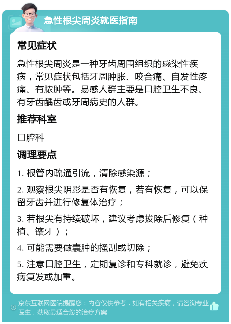 急性根尖周炎就医指南 常见症状 急性根尖周炎是一种牙齿周围组织的感染性疾病，常见症状包括牙周肿胀、咬合痛、自发性疼痛、有脓肿等。易感人群主要是口腔卫生不良、有牙齿龋齿或牙周病史的人群。 推荐科室 口腔科 调理要点 1. 根管内疏通引流，清除感染源； 2. 观察根尖阴影是否有恢复，若有恢复，可以保留牙齿并进行修复体治疗； 3. 若根尖有持续破坏，建议考虑拔除后修复（种植、镶牙）； 4. 可能需要做囊肿的搔刮或切除； 5. 注意口腔卫生，定期复诊和专科就诊，避免疾病复发或加重。