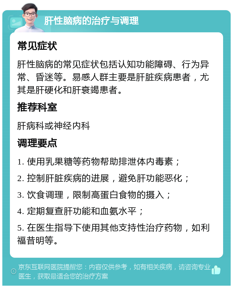 肝性脑病的治疗与调理 常见症状 肝性脑病的常见症状包括认知功能障碍、行为异常、昏迷等。易感人群主要是肝脏疾病患者，尤其是肝硬化和肝衰竭患者。 推荐科室 肝病科或神经内科 调理要点 1. 使用乳果糖等药物帮助排泄体内毒素； 2. 控制肝脏疾病的进展，避免肝功能恶化； 3. 饮食调理，限制高蛋白食物的摄入； 4. 定期复查肝功能和血氨水平； 5. 在医生指导下使用其他支持性治疗药物，如利福昔明等。