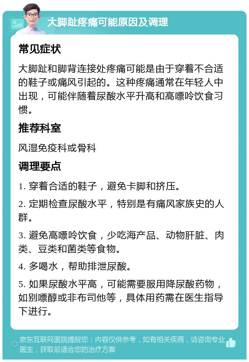 大脚趾疼痛可能原因及调理 常见症状 大脚趾和脚背连接处疼痛可能是由于穿着不合适的鞋子或痛风引起的。这种疼痛通常在年轻人中出现，可能伴随着尿酸水平升高和高嘌呤饮食习惯。 推荐科室 风湿免疫科或骨科 调理要点 1. 穿着合适的鞋子，避免卡脚和挤压。 2. 定期检查尿酸水平，特别是有痛风家族史的人群。 3. 避免高嘌呤饮食，少吃海产品、动物肝脏、肉类、豆类和菌类等食物。 4. 多喝水，帮助排泄尿酸。 5. 如果尿酸水平高，可能需要服用降尿酸药物，如别嘌醇或非布司他等，具体用药需在医生指导下进行。