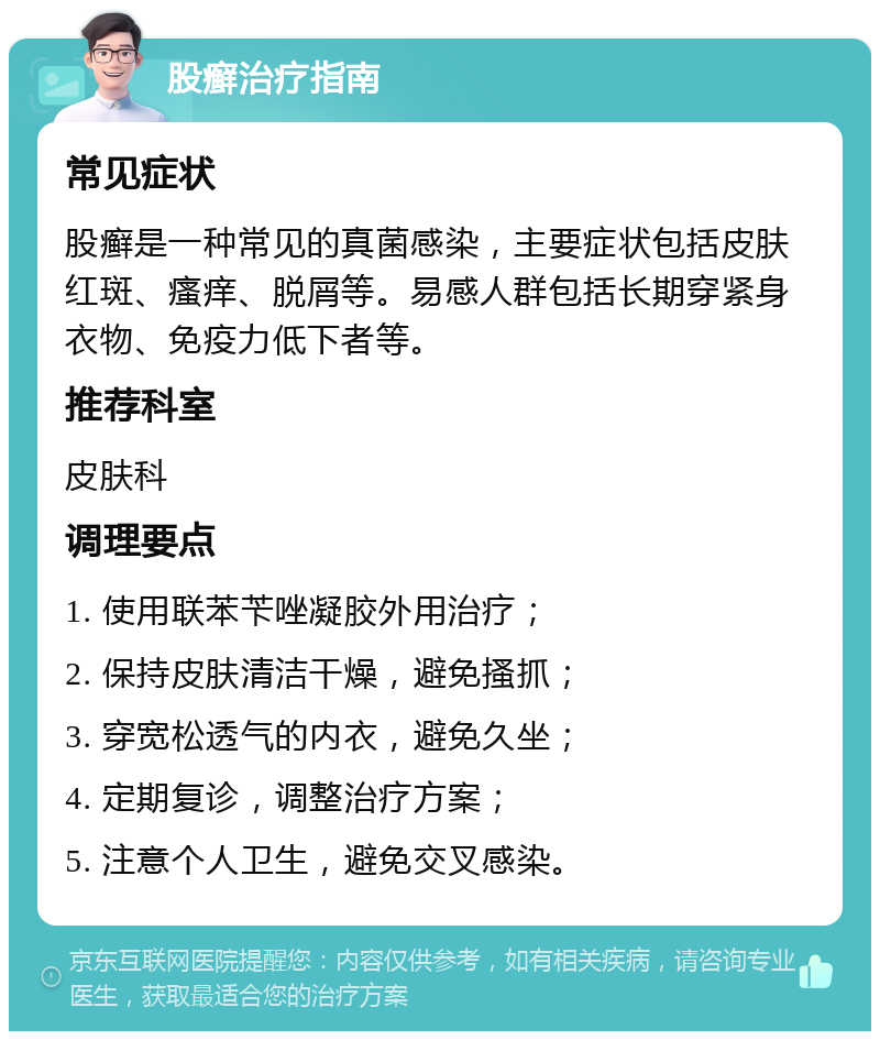 股癣治疗指南 常见症状 股癣是一种常见的真菌感染，主要症状包括皮肤红斑、瘙痒、脱屑等。易感人群包括长期穿紧身衣物、免疫力低下者等。 推荐科室 皮肤科 调理要点 1. 使用联苯苄唑凝胶外用治疗； 2. 保持皮肤清洁干燥，避免搔抓； 3. 穿宽松透气的内衣，避免久坐； 4. 定期复诊，调整治疗方案； 5. 注意个人卫生，避免交叉感染。