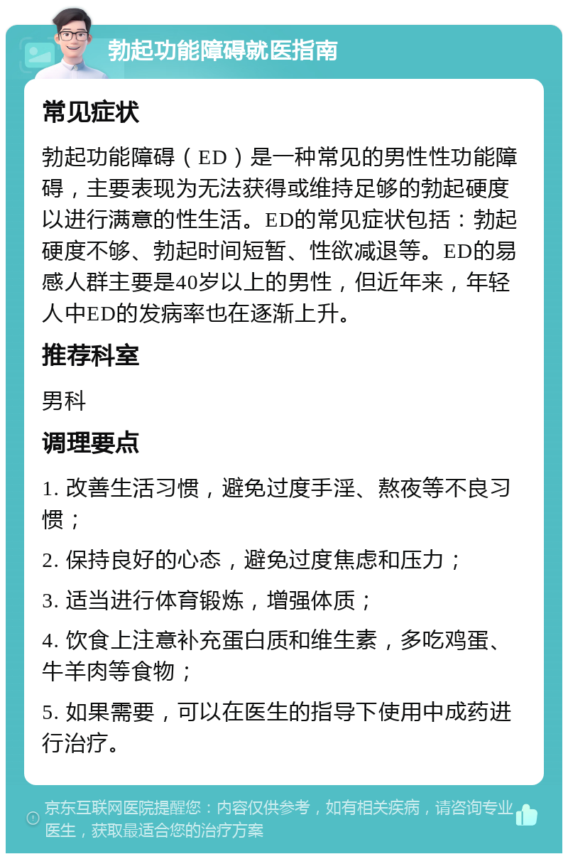 勃起功能障碍就医指南 常见症状 勃起功能障碍（ED）是一种常见的男性性功能障碍，主要表现为无法获得或维持足够的勃起硬度以进行满意的性生活。ED的常见症状包括：勃起硬度不够、勃起时间短暂、性欲减退等。ED的易感人群主要是40岁以上的男性，但近年来，年轻人中ED的发病率也在逐渐上升。 推荐科室 男科 调理要点 1. 改善生活习惯，避免过度手淫、熬夜等不良习惯； 2. 保持良好的心态，避免过度焦虑和压力； 3. 适当进行体育锻炼，增强体质； 4. 饮食上注意补充蛋白质和维生素，多吃鸡蛋、牛羊肉等食物； 5. 如果需要，可以在医生的指导下使用中成药进行治疗。