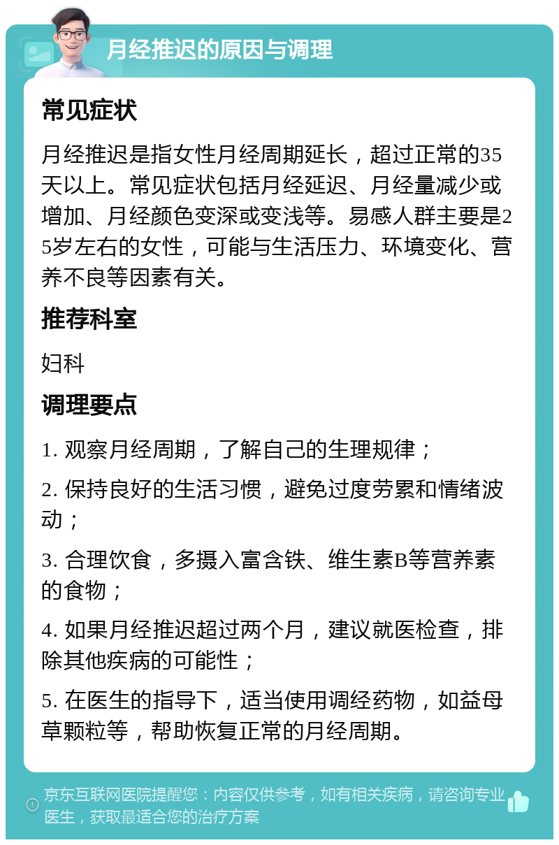 月经推迟的原因与调理 常见症状 月经推迟是指女性月经周期延长，超过正常的35天以上。常见症状包括月经延迟、月经量减少或增加、月经颜色变深或变浅等。易感人群主要是25岁左右的女性，可能与生活压力、环境变化、营养不良等因素有关。 推荐科室 妇科 调理要点 1. 观察月经周期，了解自己的生理规律； 2. 保持良好的生活习惯，避免过度劳累和情绪波动； 3. 合理饮食，多摄入富含铁、维生素B等营养素的食物； 4. 如果月经推迟超过两个月，建议就医检查，排除其他疾病的可能性； 5. 在医生的指导下，适当使用调经药物，如益母草颗粒等，帮助恢复正常的月经周期。