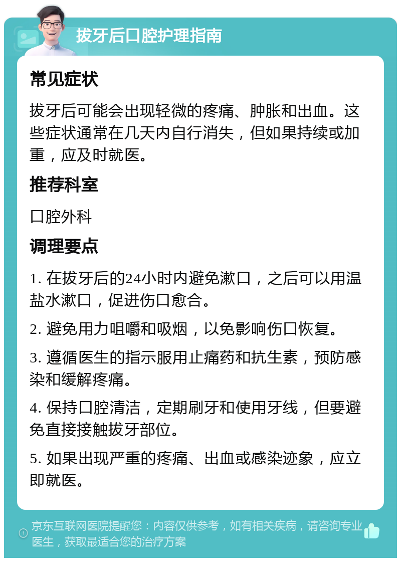 拔牙后口腔护理指南 常见症状 拔牙后可能会出现轻微的疼痛、肿胀和出血。这些症状通常在几天内自行消失，但如果持续或加重，应及时就医。 推荐科室 口腔外科 调理要点 1. 在拔牙后的24小时内避免漱口，之后可以用温盐水漱口，促进伤口愈合。 2. 避免用力咀嚼和吸烟，以免影响伤口恢复。 3. 遵循医生的指示服用止痛药和抗生素，预防感染和缓解疼痛。 4. 保持口腔清洁，定期刷牙和使用牙线，但要避免直接接触拔牙部位。 5. 如果出现严重的疼痛、出血或感染迹象，应立即就医。