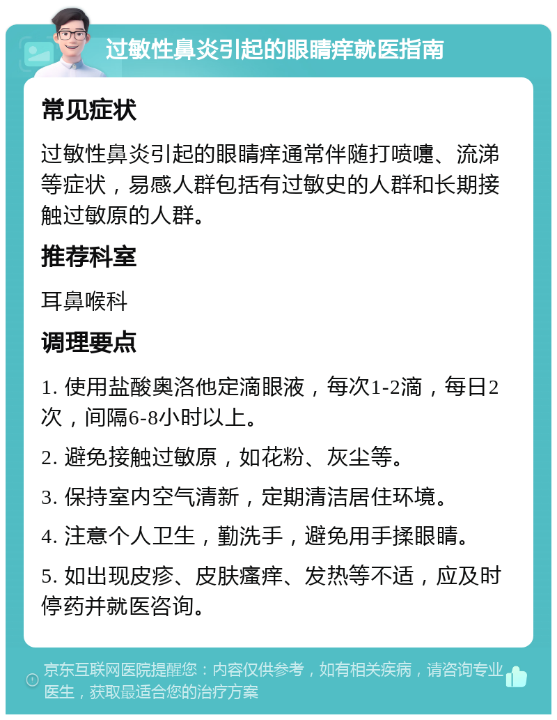 过敏性鼻炎引起的眼睛痒就医指南 常见症状 过敏性鼻炎引起的眼睛痒通常伴随打喷嚏、流涕等症状，易感人群包括有过敏史的人群和长期接触过敏原的人群。 推荐科室 耳鼻喉科 调理要点 1. 使用盐酸奥洛他定滴眼液，每次1-2滴，每日2次，间隔6-8小时以上。 2. 避免接触过敏原，如花粉、灰尘等。 3. 保持室内空气清新，定期清洁居住环境。 4. 注意个人卫生，勤洗手，避免用手揉眼睛。 5. 如出现皮疹、皮肤瘙痒、发热等不适，应及时停药并就医咨询。