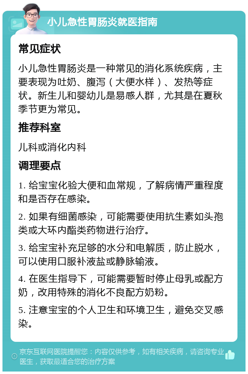 小儿急性胃肠炎就医指南 常见症状 小儿急性胃肠炎是一种常见的消化系统疾病，主要表现为吐奶、腹泻（大便水样）、发热等症状。新生儿和婴幼儿是易感人群，尤其是在夏秋季节更为常见。 推荐科室 儿科或消化内科 调理要点 1. 给宝宝化验大便和血常规，了解病情严重程度和是否存在感染。 2. 如果有细菌感染，可能需要使用抗生素如头孢类或大环内酯类药物进行治疗。 3. 给宝宝补充足够的水分和电解质，防止脱水，可以使用口服补液盐或静脉输液。 4. 在医生指导下，可能需要暂时停止母乳或配方奶，改用特殊的消化不良配方奶粉。 5. 注意宝宝的个人卫生和环境卫生，避免交叉感染。