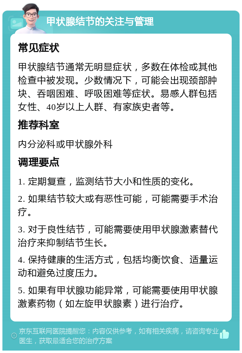 甲状腺结节的关注与管理 常见症状 甲状腺结节通常无明显症状，多数在体检或其他检查中被发现。少数情况下，可能会出现颈部肿块、吞咽困难、呼吸困难等症状。易感人群包括女性、40岁以上人群、有家族史者等。 推荐科室 内分泌科或甲状腺外科 调理要点 1. 定期复查，监测结节大小和性质的变化。 2. 如果结节较大或有恶性可能，可能需要手术治疗。 3. 对于良性结节，可能需要使用甲状腺激素替代治疗来抑制结节生长。 4. 保持健康的生活方式，包括均衡饮食、适量运动和避免过度压力。 5. 如果有甲状腺功能异常，可能需要使用甲状腺激素药物（如左旋甲状腺素）进行治疗。