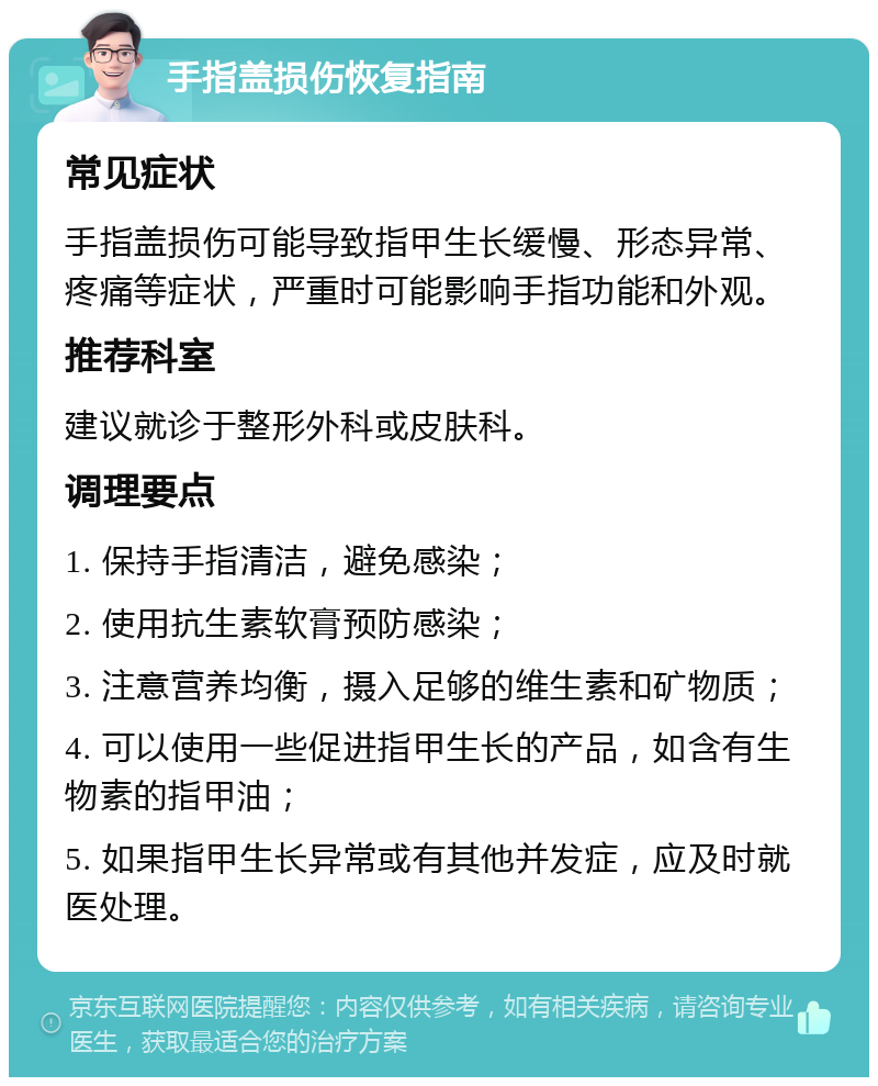 手指盖损伤恢复指南 常见症状 手指盖损伤可能导致指甲生长缓慢、形态异常、疼痛等症状，严重时可能影响手指功能和外观。 推荐科室 建议就诊于整形外科或皮肤科。 调理要点 1. 保持手指清洁，避免感染； 2. 使用抗生素软膏预防感染； 3. 注意营养均衡，摄入足够的维生素和矿物质； 4. 可以使用一些促进指甲生长的产品，如含有生物素的指甲油； 5. 如果指甲生长异常或有其他并发症，应及时就医处理。